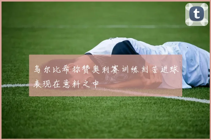 乌尔比希称赞奥利赛训练刻苦进球表现在意料之中