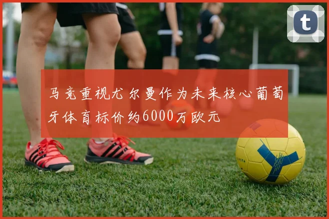 马竞重视尤尔曼作为未来核心葡萄牙体育标价约6000万欧元