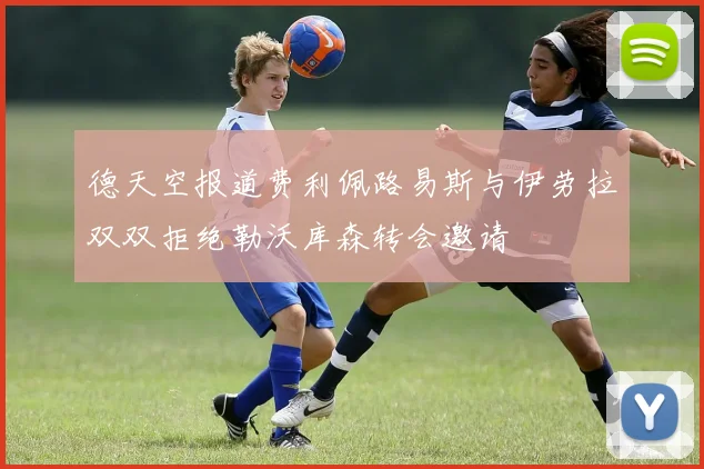德天空报道费利佩路易斯与伊劳拉双双拒绝勒沃库森转会邀请