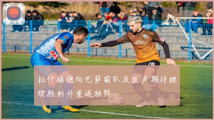 拉什福德向巴萨前队友发声期待继续胜利并重返助阵