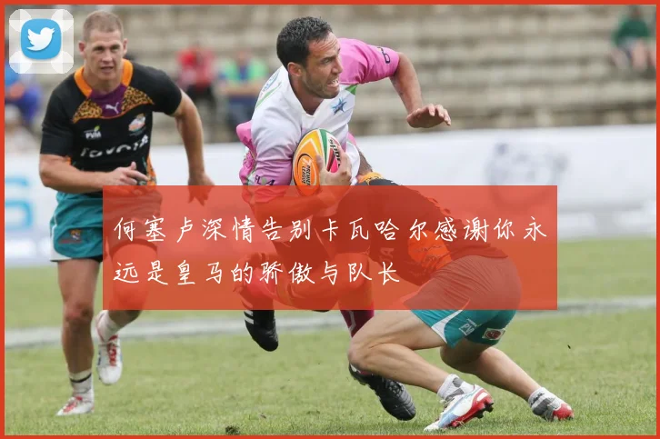 何塞卢深情告别卡瓦哈尔感谢你永远是皇马的骄傲与队长