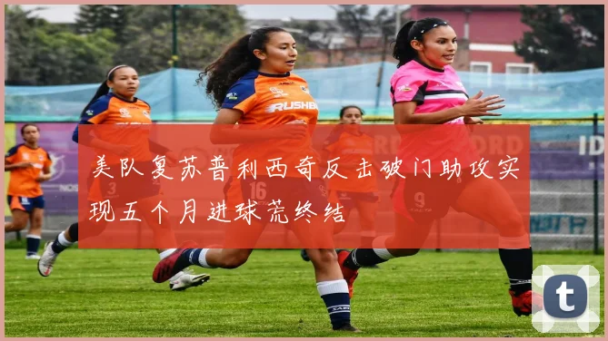美队复苏普利西奇反击破门助攻实现五个月进球荒终结
