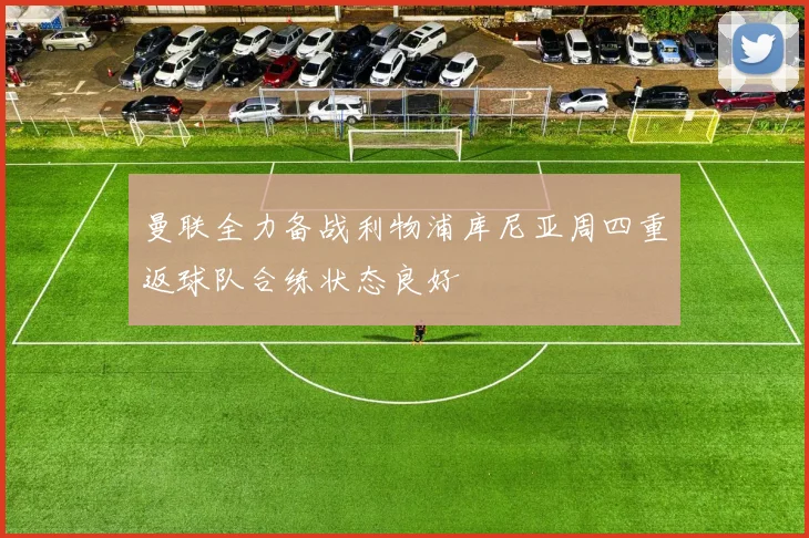 曼联全力备战利物浦库尼亚周四重返球队合练状态良好