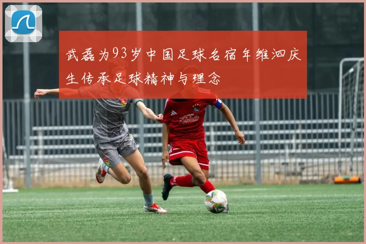 武磊为93岁中国足球名宿年维泗庆生传承足球精神与理念