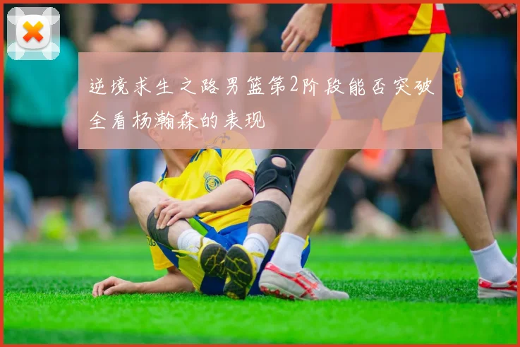 逆境求生之路男篮第2阶段能否突破全看杨瀚森的表现