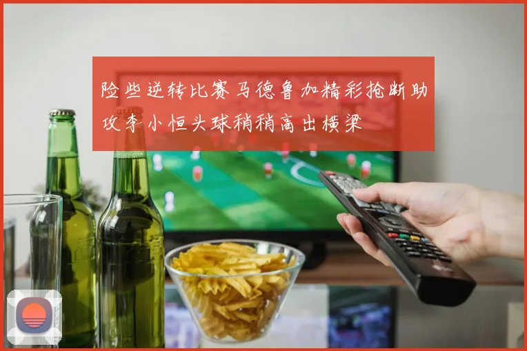 险些逆转比赛马德鲁加精彩抢断助攻李小恒头球稍稍高出横梁