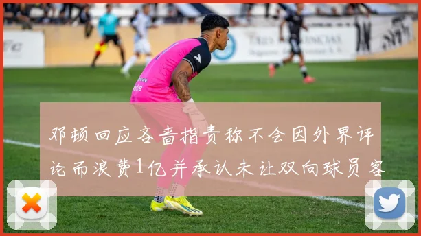 邓顿回应吝啬指责称不会因外界评论而浪费1亿并承认未让双向球员客场是失误