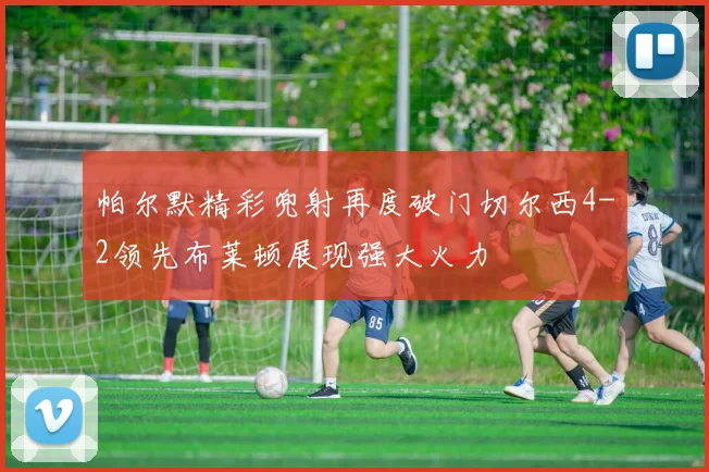 帕尔默精彩兜射再度破门切尔西4-2领先布莱顿展现强大火力