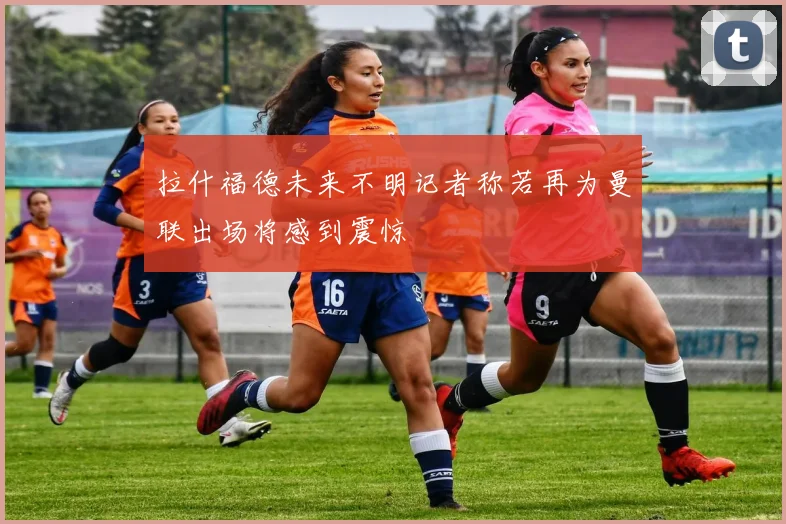拉什福德未来不明记者称若再为曼联出场将感到震惊