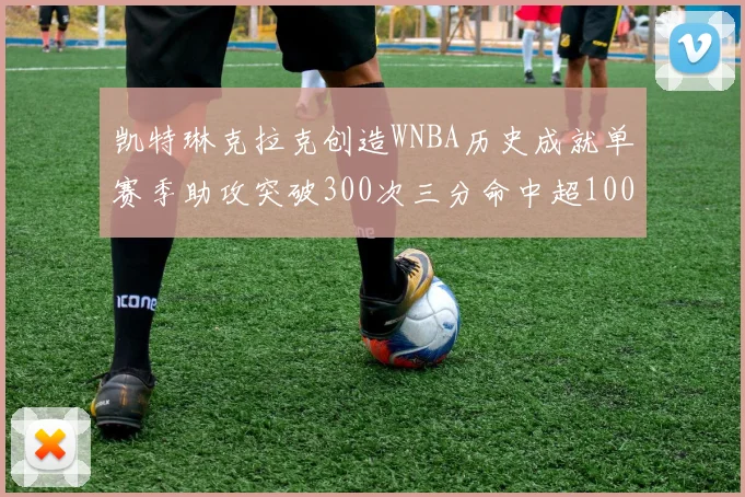 凯特琳克拉克创造WNBA历史成就单赛季助攻突破300次三分命中超100个