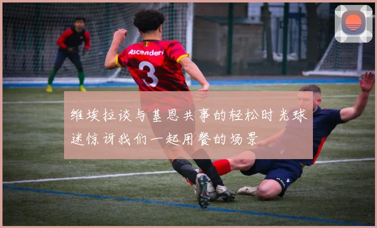 维埃拉谈与基恩共事的轻松时光球迷惊讶我们一起用餐的场景