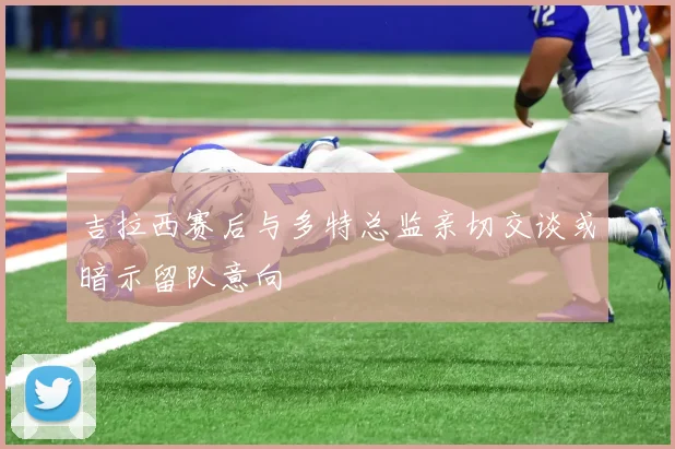 吉拉西赛后与多特总监亲切交谈或暗示留队意向