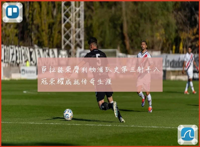 萨拉赫荣膺利物浦队史第三射手八冠荣耀成就传奇生涯