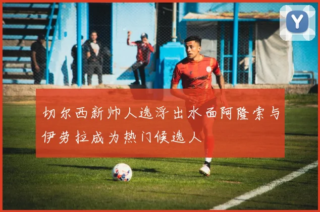 切尔西新帅人选浮出水面阿隆索与伊劳拉成为热门候选人