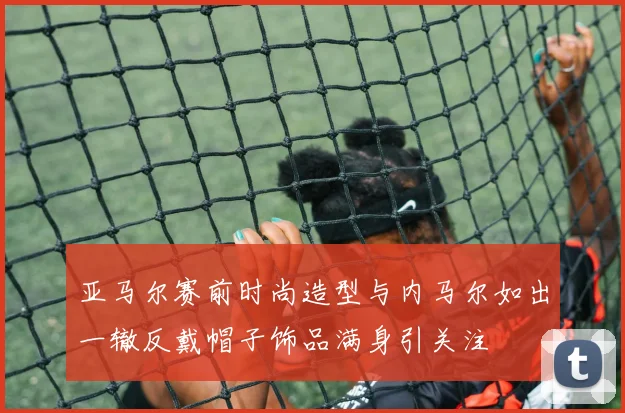 亚马尔赛前时尚造型与内马尔如出一辙反戴帽子饰品满身引关注