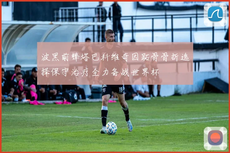 波黑前锋塔巴科维奇因跖骨骨折选择保守治疗全力备战世界杯