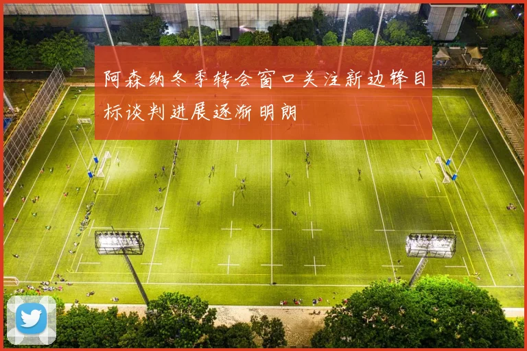 阿森纳冬季转会窗口关注新边锋目标谈判进展逐渐明朗